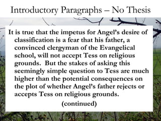 Introductory Paragraphs – No Thesis It is true that the impetus for Angel’s desire of classification is a fear that his father, a convinced clergyman of the Evangelical school, will not accept Tess on religious grounds.  But the stakes of asking this seemingly simple question to Tess are much higher than the potential consequences on the plot of whether Angel’s father rejects or accepts Tess on religious grounds.  (continued) 
