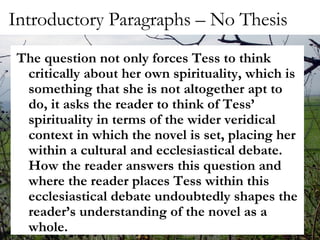 Introductory Paragraphs – No Thesis The question not only forces Tess to think critically about her own spirituality, which is something that she is not altogether apt to do, it asks the reader to think of Tess’ spirituality in terms of the wider veridical context in which the novel is set, placing her within a cultural and ecclesiastical debate.  How the reader answers this question and where the reader places Tess within this ecclesiastical debate undoubtedly shapes the reader’s understanding of the novel as a whole.  