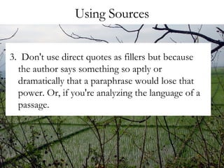 Using Sources 3.  Don't use direct quotes as fillers but because the author says something so aptly or dramatically that a paraphrase would lose that power. Or, if you're analyzing the language of a passage. 