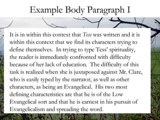 Example Body Paragraph I It is in within this context that  Tess  was written and it is within this context that we find its characters trying to define themselves.  In trying to type Tess’ spirituality, the reader is immediately confronted with difficulty because of her lack of education.  The difficulty of this task is realized when she is juxtaposed against Mr. Clare, who is easily typed by the narrator, as well as other characters, as being an Evangelical.  His two most defining characteristics are that he is of the Low Evangelical sort and that he is earnest in his pursuit of Evangelicalism and spreading the word.  