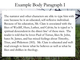 Example Body Paragraph I The narrator and other characters are able to type him with ease because he is an educated, self-reflexive individual.  Because of his education, Mr. Clare is associated with the likes of Wycliff, Huss, Luther, and Calvin; he is typed as ‘a spiritual descendent in the direct line’ of these men.  The reader is told that he loves Paul of Tarsus, likes St. John, hates St. James, and has mixed feelings about Timothy, Titus, and Philemon (183).  Mr. Clare is educated and well-read enough to know what he believes as well as what he likes and dislikes in theology.  