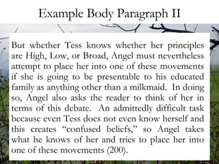 Example Body Paragraph II But whether Tess knows whether her principles are High, Low, or Broad, Angel must nevertheless attempt to place her into one of these movements if she is going to be presentable to his educated family as anything other than a milkmaid.  In doing so, Angel also asks the reader to think of her in terms of this debate.  An admittedly difficult task because even Tess does not even know herself and this creates “confused beliefs,” so Angel takes what he knows of her and tries to place her into one of these movements (200).  