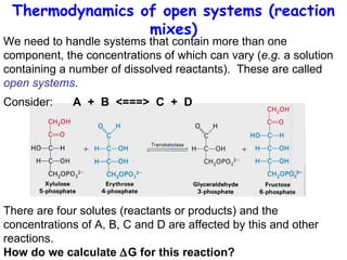 Thermodynamics of open systems (reaction mixes) We need to handle systems that contain more than one component, the concentrations of which can vary ( e.g.  a solution containing a number of dissolved reactants).  These are called  open systems . Consider: A  +  B  <===>  C  +  D There are four solutes (reactants or products) and the concentrations of A, B, C and D are affected by this and other reactions.  How do we calculate   G for this reaction? 