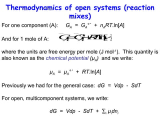 Thermodynamics of open systems (reaction mixes) For one component (A): G A   =  G A °´  +  n A RT .ln[ A ] And for 1 mole of A: where the units are free energy per mole (J mol -1 ).  This quantity is also known as the  chemical potential  (µ A )   and we write: µ A   =  µ A °´  +  RT .ln[ A ] Previously we had for the general case: dG  =  Vdp  -  SdT For open, multicomponent systems, we write: dG  =  Vdp  -  SdT   +   i   µ i dn i 