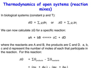 Thermodynamics of open systems (reaction mixes) In biological systems (constant p and T):  dG  =   i  µ i dn i   or   G  =   i  µ i  n i   We can now calculate   G for a specific reaction: aA  +  bB  <===>  cC  +  dD where the reactants are A and B, the products are C and D.  a, b, c and d represent the number of moles of each that participate in the reaction.  For this reaction:  G =   G products   -   G reactants   =  ( cµ c   +  dµ d )  -  ( aµ a   +  bµ b ) 