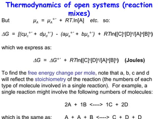 Thermodynamics of open systems (reaction mixes) But  µ A   =  µ A °´  +  RT. ln[A]  etc .  so:  G  =  [(cµ c °´ +  dµ d °´)  -  (aµ a °´ +  bµ b °´)  +  RT ln ( [C] c [D] d /[A] a [B] b ) which we express as:  G  =   G°´  +  RT ln ( [C] c [D] d /[A] a [B] b )  (Joules) To find the  free energy change per mole , note that a, b, c and d will reflect the  stoichiometry  of the reaction (the numbers of each type of molecule involved in a single reaction).  For example, a single reaction might involve the following numbers of molecules: 2A  +  1B  <---->  1C  +  2D which is the same as:  A  +  A  +  B  <---->  C  +  D  +  D 