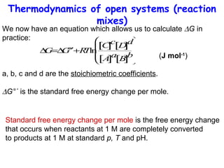Thermodynamics of open systems (reaction mixes) We now have an equation which allows us to calculate   G  in practice:   ( J mol -1 ) a, b, c and d are the  stoichiometric coefficients .  G°´  is the standard free energy change per mole.  Standard free energy change per mole  is the free energy change  that occurs when reactants at 1 M are completely converted  to products at 1 M at standard  p, T  and pH. 