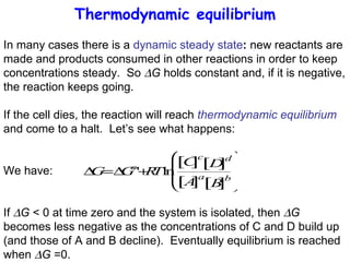 Thermodynamic equilibrium In many cases there is a  dynamic steady state :  new reactants are made and products consumed in other reactions in order to keep concentrations steady.  So   G  holds constant and, if it is negative, the reaction keeps going. If the cell dies, the reaction will reach  thermodynamic equilibrium  and come to a halt.  Let’s see what happens: We have:  If   G  < 0 at time zero and the system is isolated, then   G  becomes less negative as the concentrations of C and D build up (and those of A and B decline).  Eventually equilibrium is reached when   G  =0. 