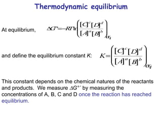 Thermodynamic equilibrium At equilibrium,  and define the equilibrium constant  K : This constant depends on the chemical natures of the reactants and products.  We measure   G°´  by measuring the concentrations of A, B, C and D  once the reaction has reached equilibrium. 