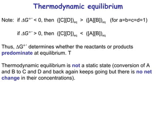 Thermodynamic equilibrium Note: if   G°´  < 0, then  ([C][D]) eq   >  ([A][B]) eq   (for a=b=c=d=1)  if   G°´  > 0, then  ([C][D]) eq   <  ([A][B]) eq   Thus,   G°´ determines whether the reactants or products  predominate  at equilibrium. T Thermodynamic equilibrium is  not  a static state (conversion of A and B to C and D and back again keeps going but there is  no net change  in their concentrations). 