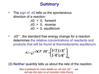 Summary The  sign of   G  tells us the spontaneous  direction of a reaction:  G   <  0,  forward  G   >  0,  reverse  G   =  0, equilibrium  G°´ , the standard free energy change for a reaction determines  the relative concentrations of reactants and products that will be found at thermodynamic equilibrium . (3) Neither  quantity tells us about the rate of the reaction. See a textbook for more details on   G  and   G°´  - we will see this later on at transition state theory 