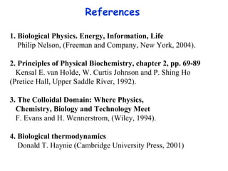 References  1. Biological Physics. Energy, Information, Life Philip Nelson, (Freeman and Company, New York, 2004). 2. Principles of Physical Biochemistry, chapter 2, pp. 69-89 Kensal E. van Holde, W. Curtis Johnson and P. Shing Ho  (Pretice Hall, Upper Saddle River,  1 992) . 3.  The Colloidal Domain: Where Physics,  Chemistry, Biology and Technology   Meet F. Evans and H. Wennerstrom, (Wiley,  1 994). 4. Biological thermodynamics Donald T. Haynie (Cambridge University Press, 2001) 
