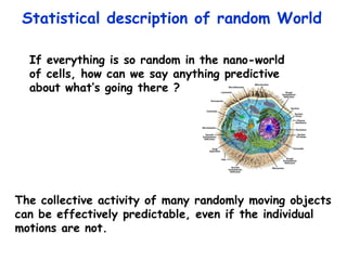 Statistical description of random World  The collective activity of many randomly moving objects can be effectively predictable, even if the individual  motions are not. If everything is so random in the nano-world of cells, how can we say anything predictive  about what’s going there ? 