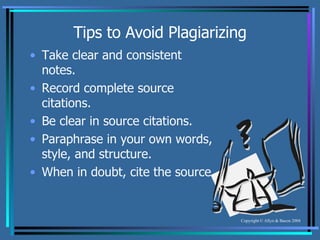 Tips to Avoid Plagiarizing Take clear and consistent notes. Record complete source citations. Be clear in source citations. Paraphrase in your own words, style, and structure. When in doubt, cite the source. 