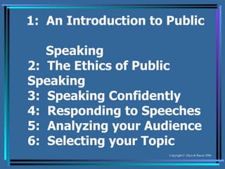 1:  An Introduction to Public    Speaking 2:  The Ethics of Public Speaking 3:  Speaking Confidently 4:  Responding to Speeches 5:  Analyzing your Audience 6:  Selecting your Topic 