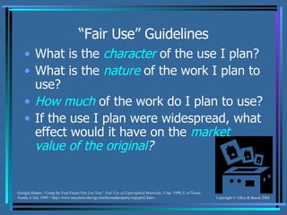 “ Fair Use” Guidelines What is the  character  of the use I plan? What is the  nature  of the work I plan to use? How much  of the work do I plan to use? If the use I plan were widespread, what effect would it have on the  market value of the original ? Georgia Harper, “Using the Four Factor Fair Use Test,”  Fair Use of Copyrighted Materials , 5 Jan. 1998, U of Texas, Austin, 6 July 1999 < http://www.utsystem.edu/ogc/intellectualproperty/copypol2.htm>. 