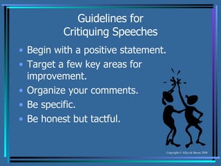 Guidelines for Critiquing Speeches Begin with a positive statement. Target a few key areas for improvement. Organize your comments. Be specific. Be honest but tactful. 