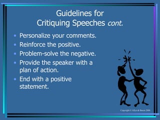 Guidelines for Critiquing Speeches  cont. Personalize your comments. Reinforce the positive. Problem-solve the negative. Provide the speaker with a plan of action. End with a positive statement. 