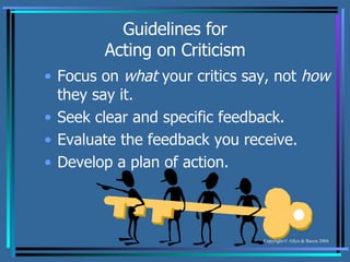 Guidelines for Acting on Criticism Focus on  what  your critics say, not  how  they say it. Seek clear and specific feedback. Evaluate the feedback you receive. Develop a plan of action. 