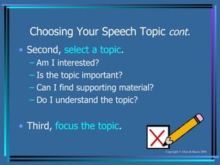 Choosing Your Speech Topic  cont. Second,  select a topic . Am I interested? Is the topic important? Can I find supporting material? Do I understand the topic? Third,  focus the topic . 