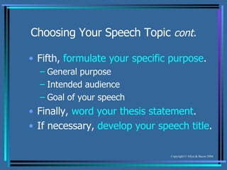 Choosing Your Speech Topic  cont. Fifth,  formulate your specific purpose . General purpose Intended audience Goal of your speech Finally,  word your thesis statement . If necessary,  develop your speech title . 