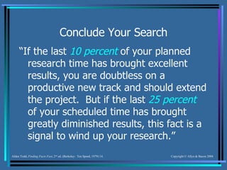 Conclude Your Search “ If the last  10 percent  of your planned research time has brought excellent results, you are doubtless on a productive new track and should extend the project.  But if the last  25 percent  of your scheduled time has brought greatly diminished results, this fact is a signal to wind up your research.” Alden Todd,  Finding Facts Fast , 2 nd  ed. (Berkeley:  Ten Speed, 1979) 14. 