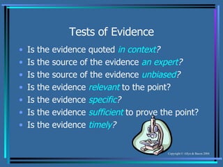 Tests of Evidence Is the evidence quoted  in context ? Is the source of the evidence  an expert ? Is the source of the evidence  unbiased ? Is the evidence  relevant  to the point? Is the evidence  specific ? Is the evidence  sufficient  to prove the point? Is the evidence  timely ? 