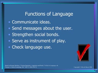 Functions of Language Communicate ideas. Send messages about the user. Strengthen social bonds. Serve as instrument of play. Check language use. Based on Roman Jakobson, “Closing Statement:  Linguistics and Poetic,” in  Style in Language , ed. Thomas A. Sebok (Cambridge, MA:  MIT P, 1964) 350-74. 