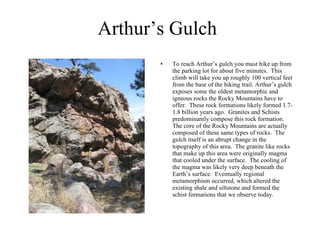 Arthur’s Gulch To reach Arthur’s gulch you must hike up from the parking lot for about five minutes.  This climb will take you up roughly 100 vertical feet from the base of the hiking trail. Arthur’s gulch exposes some the oldest metamorphic and igneous rocks the Rocky Mountains have to offer.  These rock formations likely formed 1.7-1.8 billion years ago.  Granites and Schists predominantly compose this rock formation. The core of the Rocky Mountains are actually composed of these same types of rocks.  The gulch itself is an abrupt change in the topography of this area.  The granite like rocks that make up this area were originally magma that cooled under the surface.  The cooling of the magma was likely very deep beneath the Earth’s surface.  Eventually regional metamorphism occurred, which altered the existing shale and siltstone and formed the schist formations that we observe today.  
