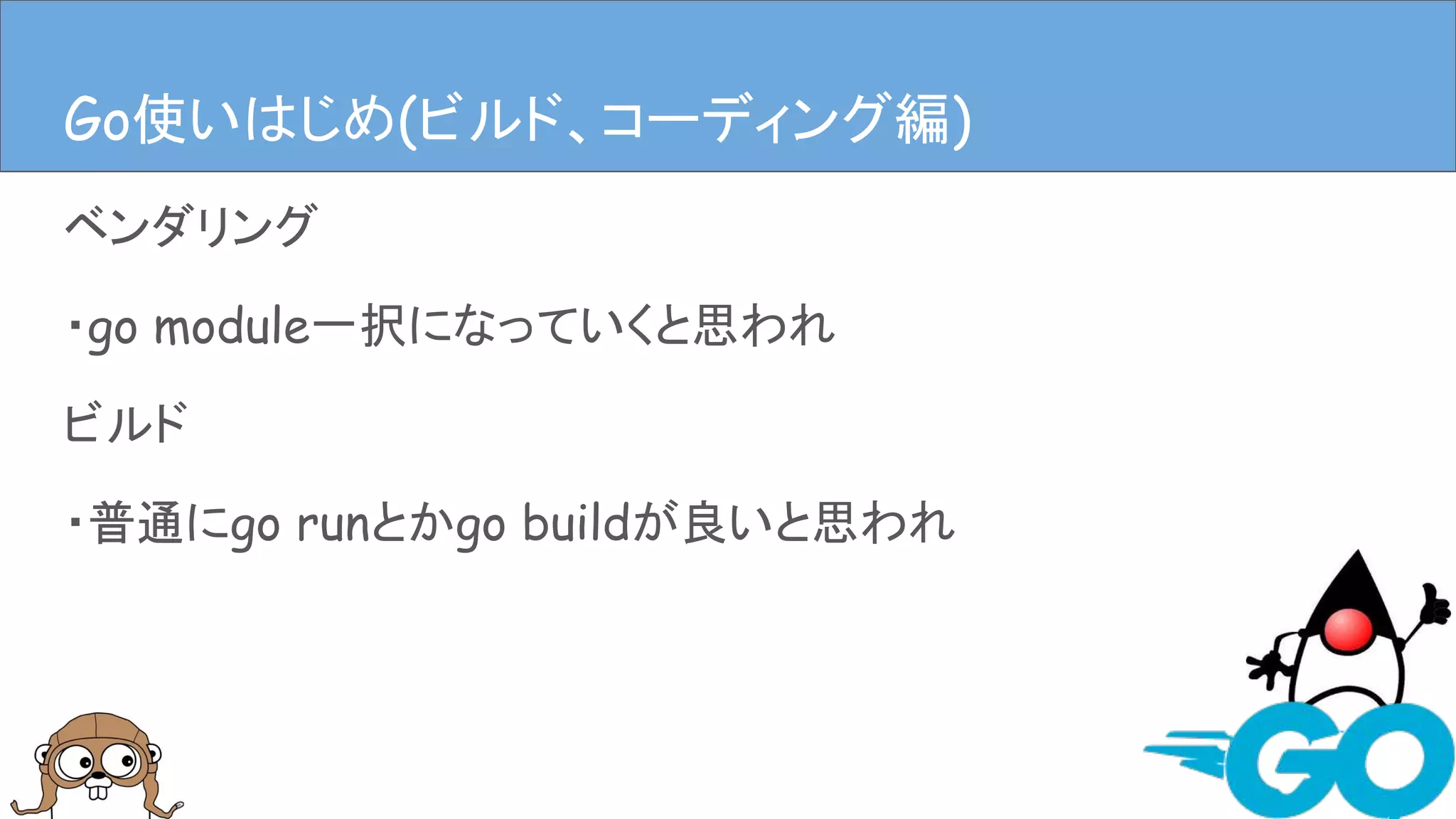 ベンダリング
・go module一択になっていくと思われ
ビルド
・普通にgo runとかgo buildが良いと思われ
Goを使ってみる(ビルド、コーディング編)Go使いはじめ(ビルド、コーディング編)
 