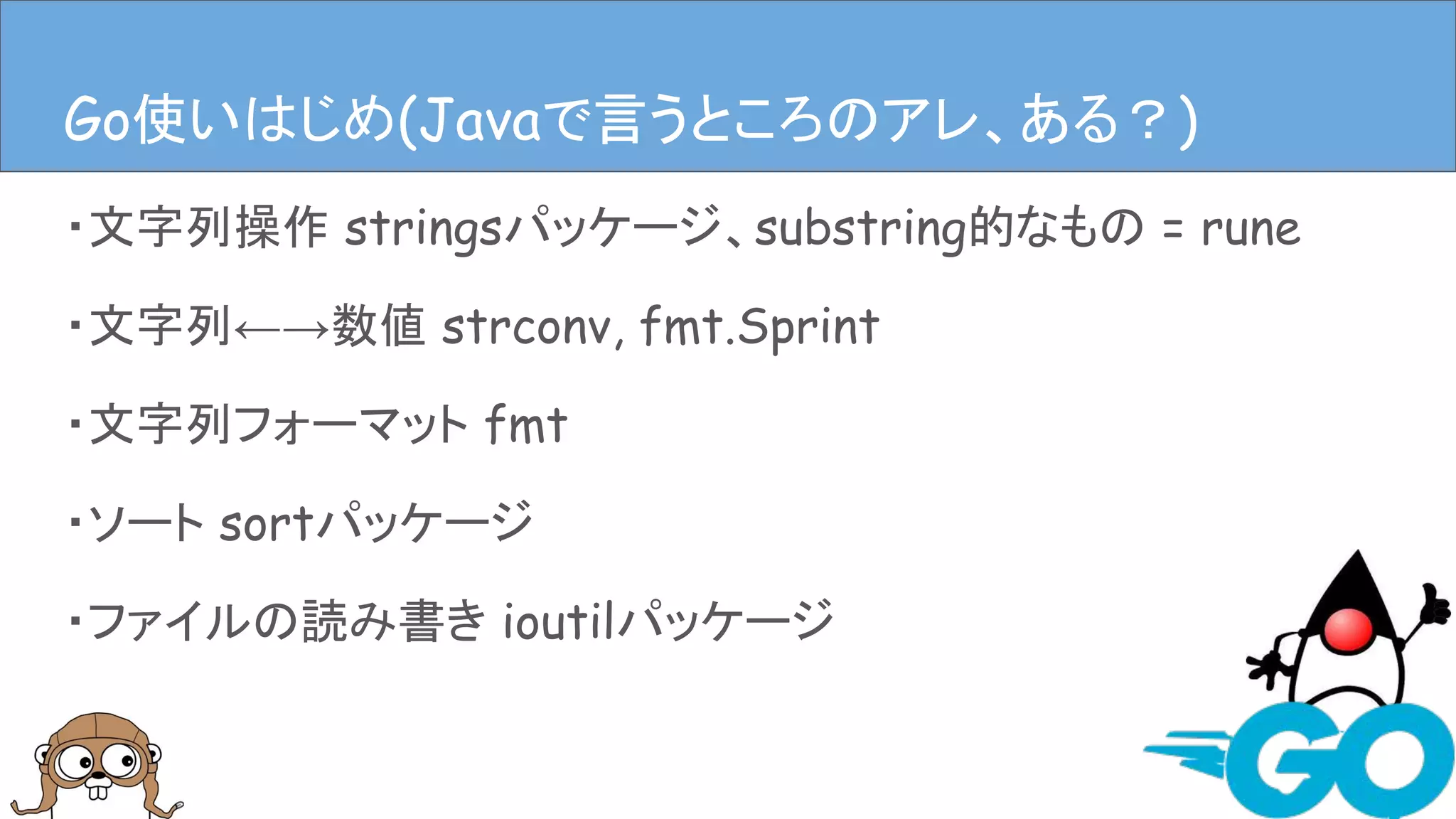 ・文字列操作 stringsパッケージ、substring的なもの = rune
・文字列←→数値 strconv, fmt.Sprint
・文字列フォーマット fmt
・ソート sortパッケージ
・ファイルの読み書き ioutilパッケージ
Javaで言うとこのアレ、ある？Go使いはじめ(Javaで言うところのアレ、ある？)
 