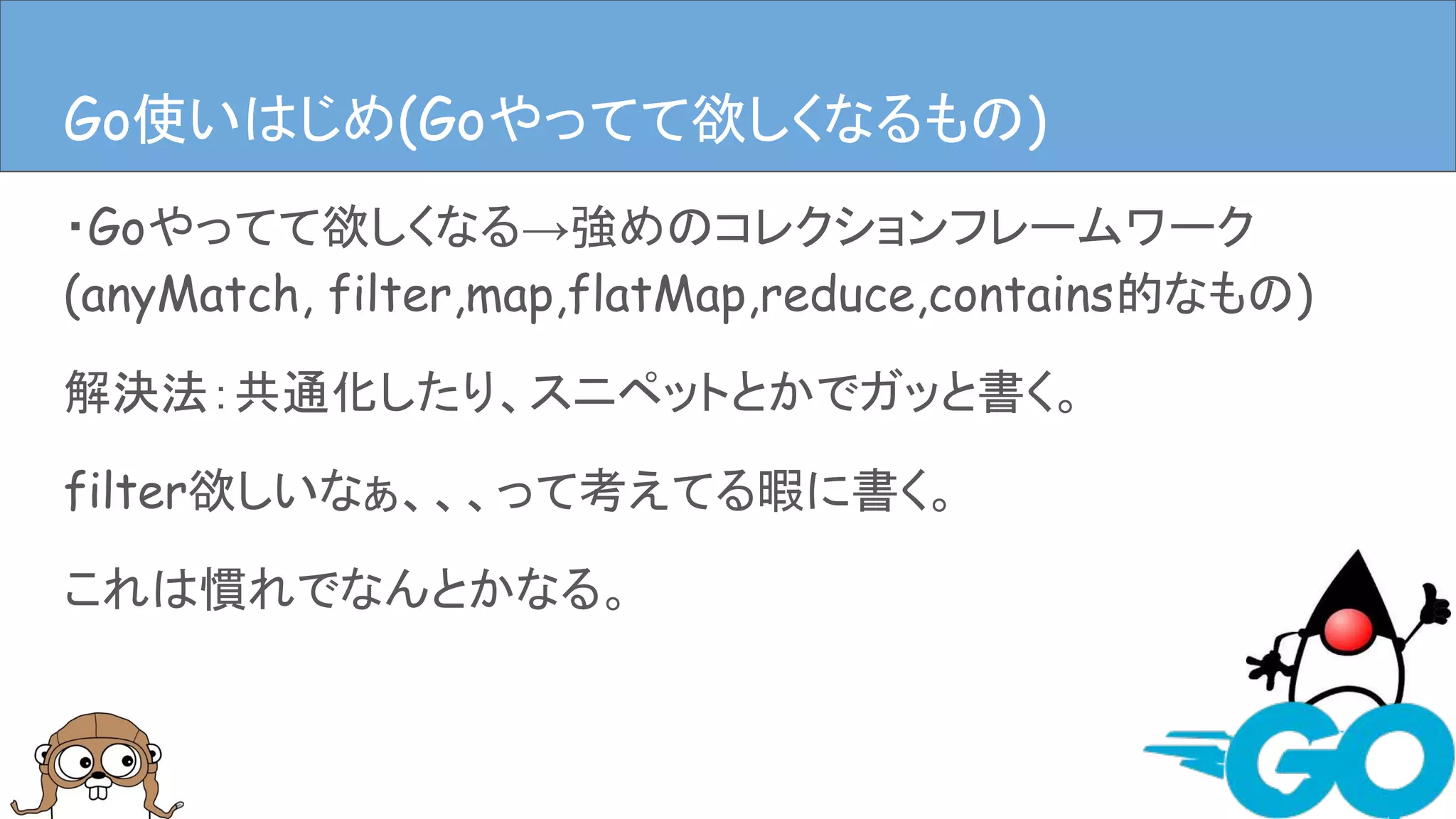 ・Goやってて欲しくなる→強めのコレクションフレームワーク
(anyMatch, filter,map,flatMap,reduce,contains的なもの)
解決法：共通化したり、スニペットとかでガッと書く。
filter欲しいなぁ、、、って考えてる暇に書く。
これは慣れでなんとかなる。
Goやってて欲しくなるものGo使いはじめ(Goやってて欲しくなるもの)
 