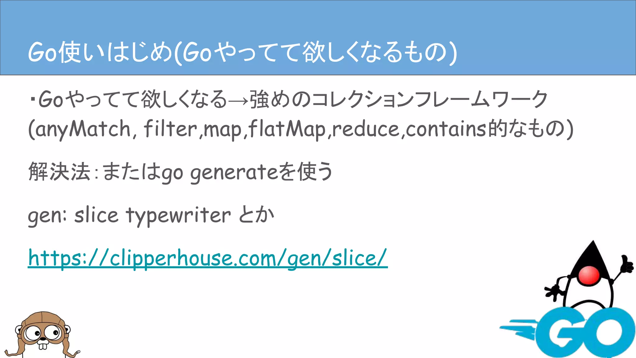 ・Goやってて欲しくなる→強めのコレクションフレームワーク
(anyMatch, filter,map,flatMap,reduce,contains的なもの)
解決法：またはgo generateを使う
gen: slice typewriter とか
https://clipperhouse.com/gen/slice/
Goやってて欲しくなるものGo使いはじめ(Goやってて欲しくなるもの)
 