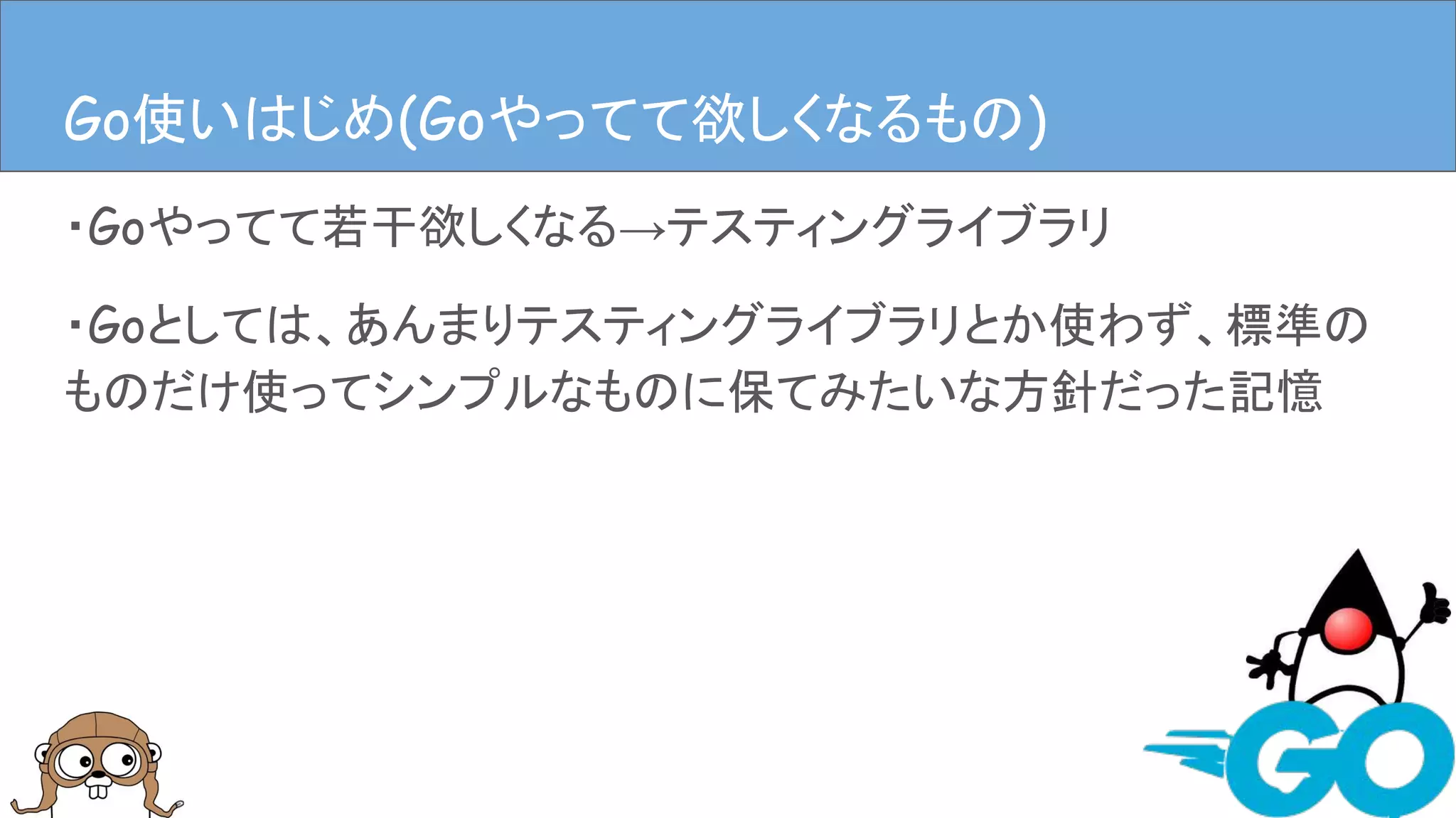 ・Goやってて若干欲しくなる→テスティングライブラリ
・Goとしては、あんまりテスティングライブラリとか使わず、標準の
ものだけ使ってシンプルなものに保てみたいな方針だった記憶
Goやってて欲しくなるものGo使いはじめ(Goやってて欲しくなるもの)
 
