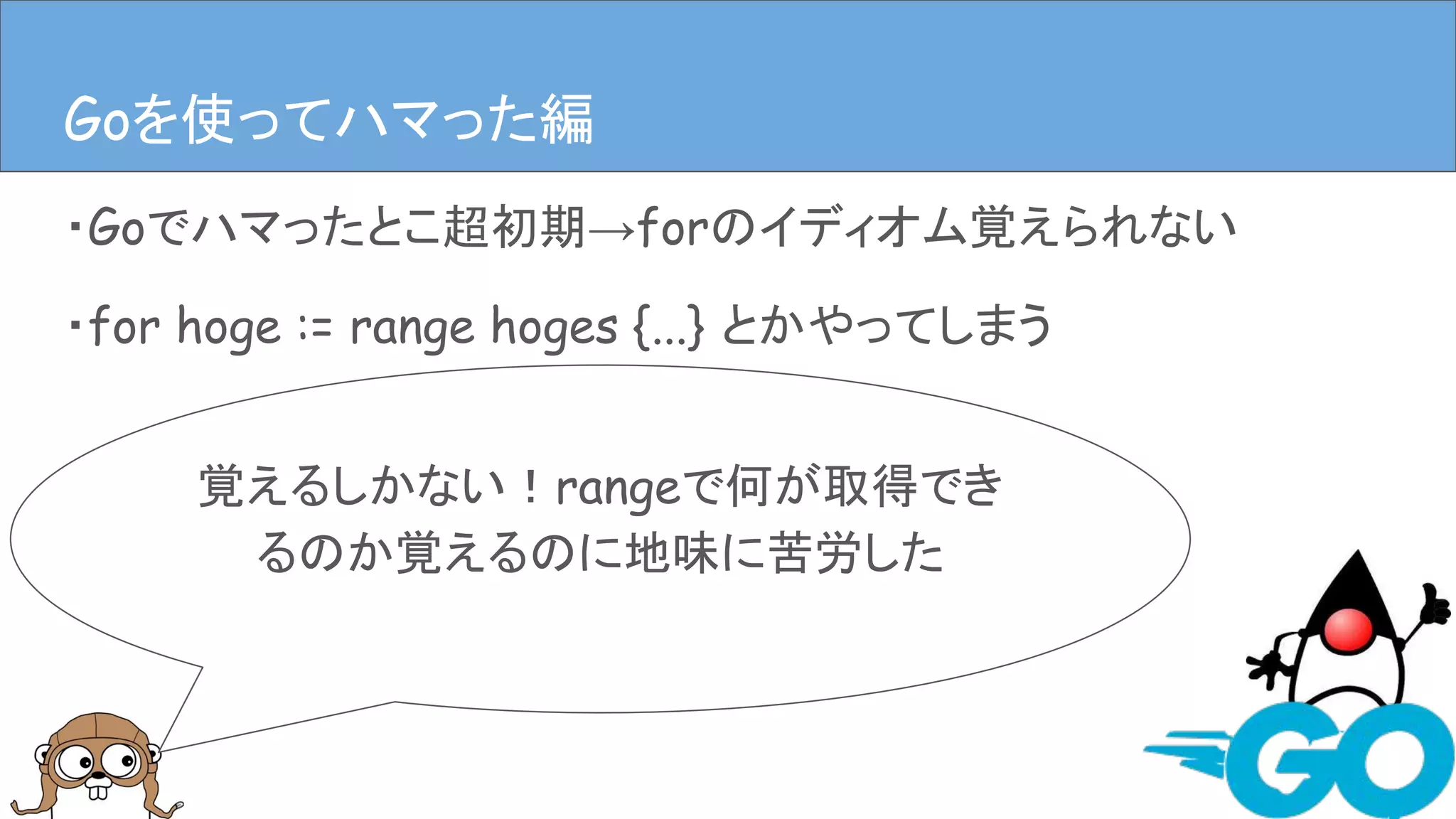 ・Goでハマったとこ超初期→forのイディオム覚えられない
・for hoge := range hoges {...} とかやってしまう
Goを使ってハマった編Goを使ってハマった編
覚えるしかない！rangeで何が取得でき
るのか覚えるのに地味に苦労した
 
