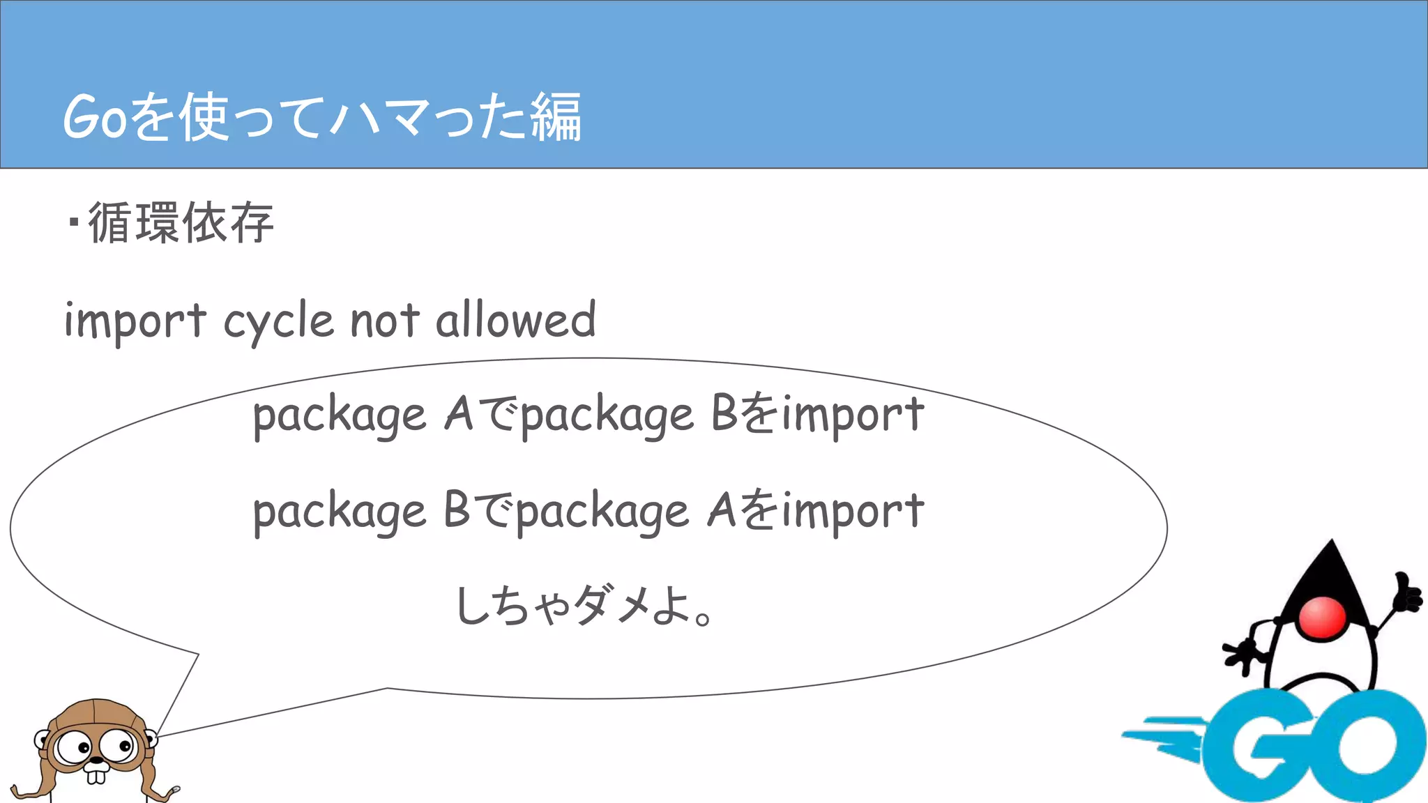 ・循環依存
import cycle not allowed
Goを使ってハマった編Goを使ってハマった編
package Aでpackage Bをimport
package Bでpackage Aをimport
しちゃダメよ。
 