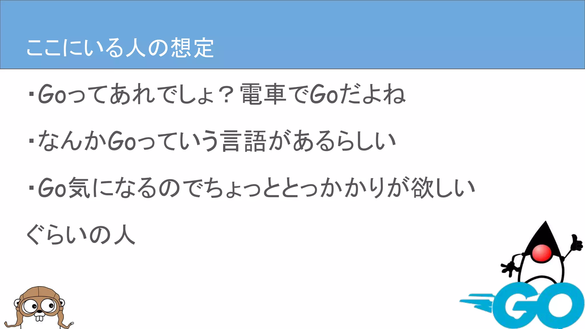 ・Goってあれでしょ？電車でGoだよね
・なんかGoっていう言語があるらしい
・Go気になるのでちょっととっかかりが欲しい
ぐらいの人
ここにいる人の想定
 