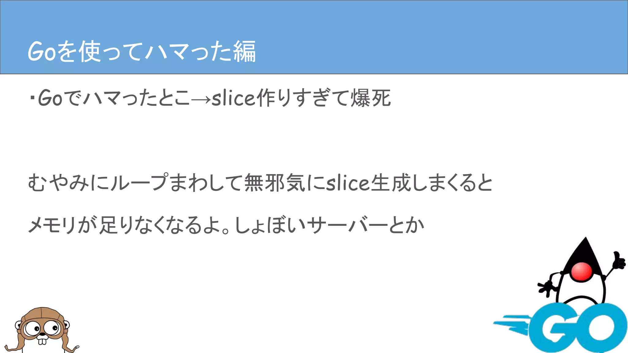 ・Goでハマったとこ→slice作りすぎて爆死
むやみにループまわして無邪気にslice生成しまくると
メモリが足りなくなるよ。しょぼいサーバーとか
Goを使ってハマった編Goを使ってハマった編
 