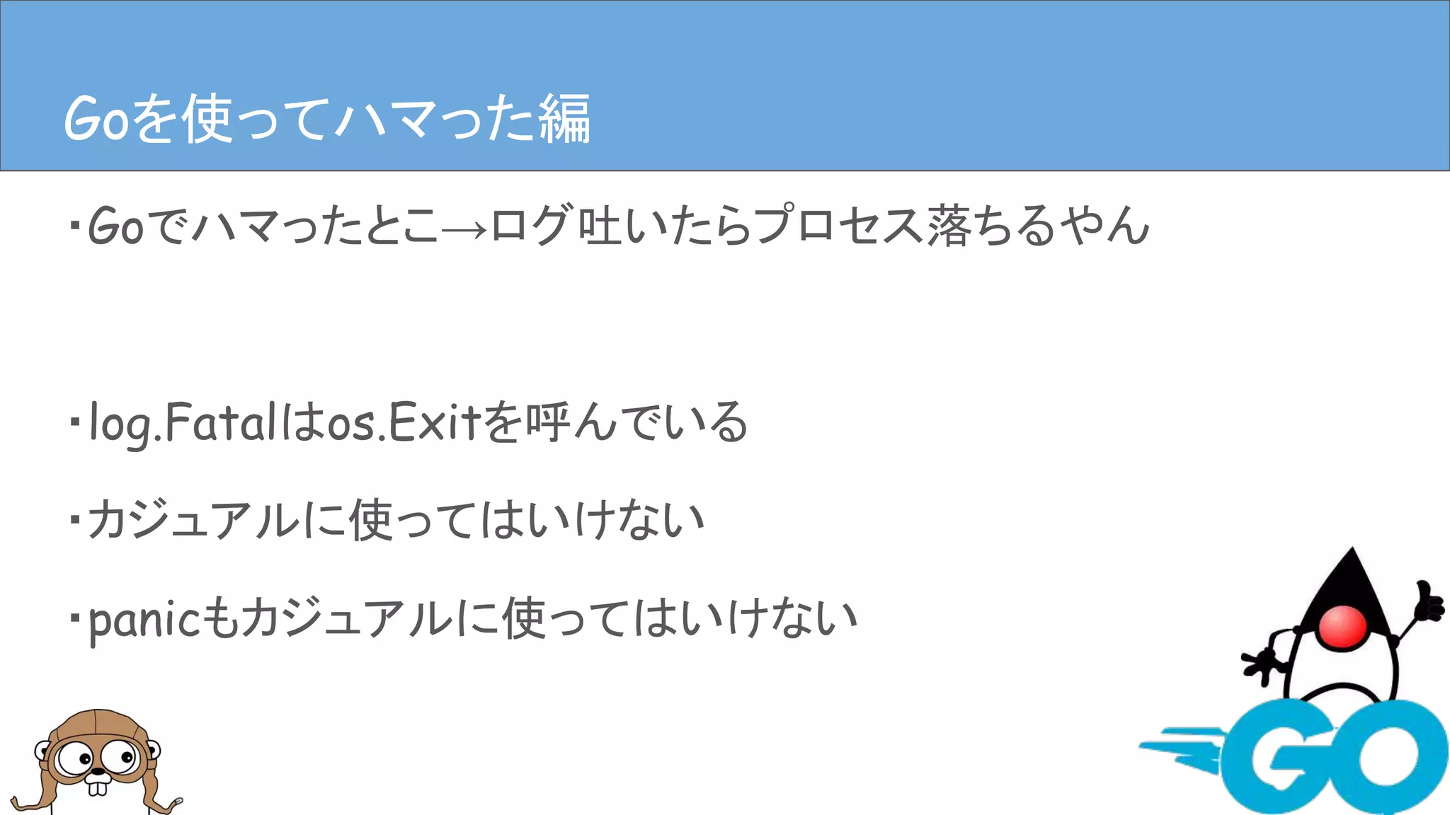 ・Goでハマったとこ→ログ吐いたらプロセス落ちるやん
・log.Fatalはos.Exitを呼んでいる
・カジュアルに使ってはいけない
・panicもカジュアルに使ってはいけない
Goを使ってハマった編Goを使ってハマった編
 