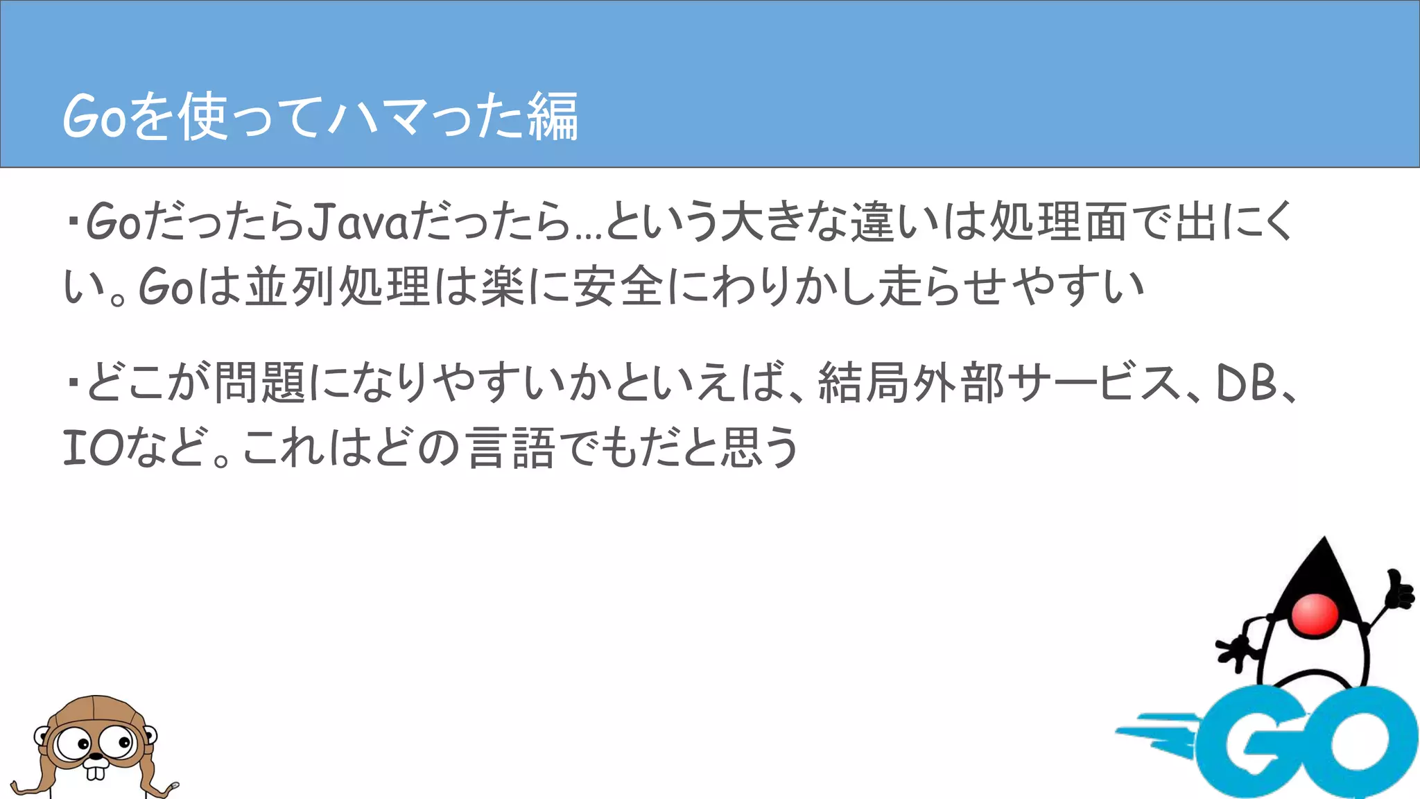 ・GoだったらJavaだったら…という大きな違いは処理面で出にく
い。Goは並列処理は楽に安全にわりかし走らせやすい
・どこが問題になりやすいかといえば、結局外部サービス、DB、
IOなど。これはどの言語でもだと思う
Goを使ってハマった編Goを使ってハマった編
 