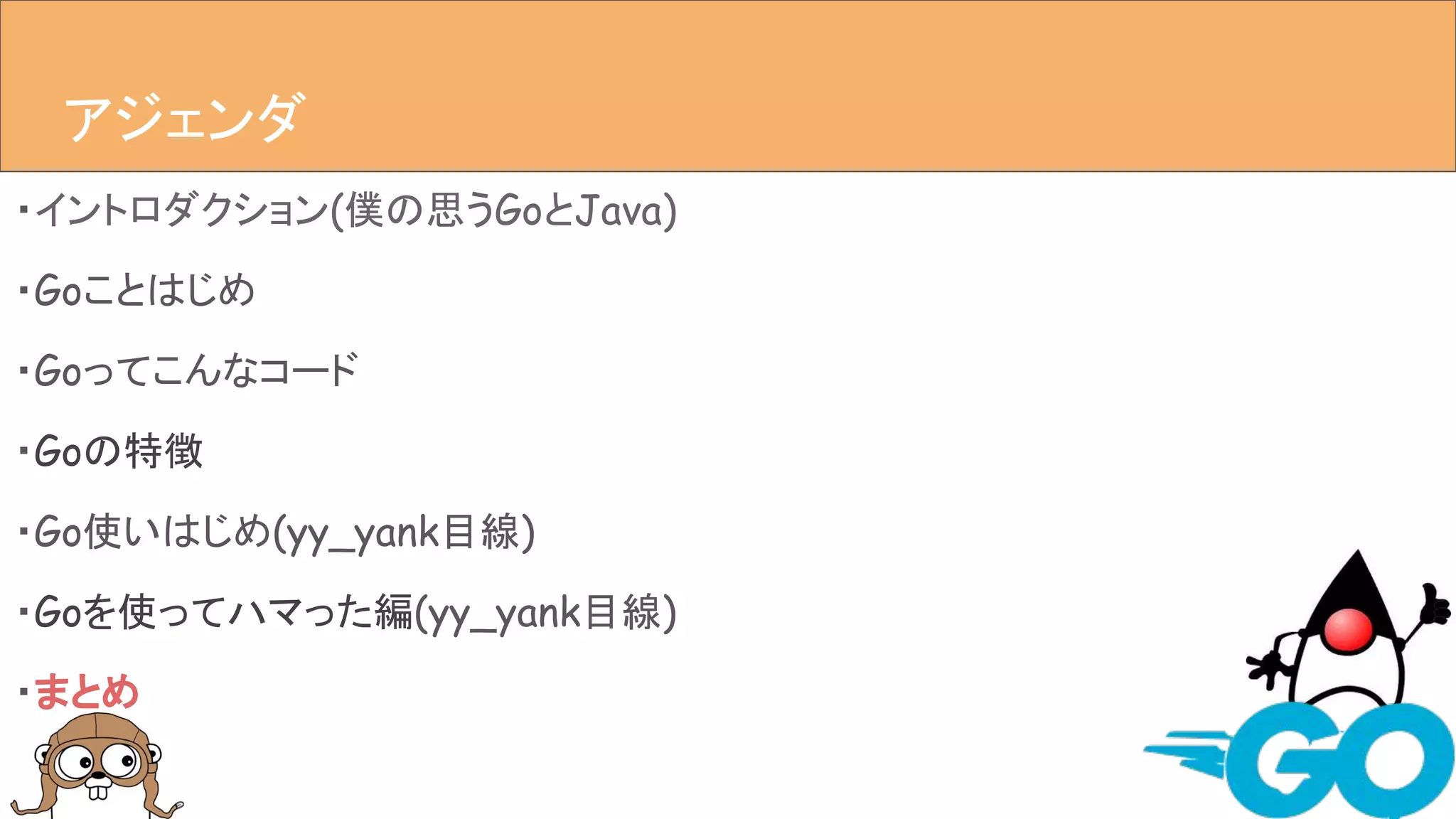・イントロダクション(僕の思うGoとJava)
・Goことはじめ
・Goってこんなコード
・Goの特徴
・Go使いはじめ(yy_yank目線)
・Goを使ってハマった編(yy_yank目線)
・まとめ
アジェンダアジェンダ
 