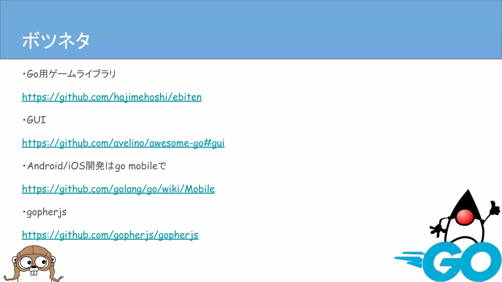 ・Go用ゲームライブラリ
https://github.com/hajimehoshi/ebiten
・GUI
https://github.com/avelino/awesome-go#gui
・Android/iOS開発はgo mobileで
https://github.com/golang/go/wiki/Mobile
・gopherjs
https://github.com/gopherjs/gopherjs
まとめボツネタ
 