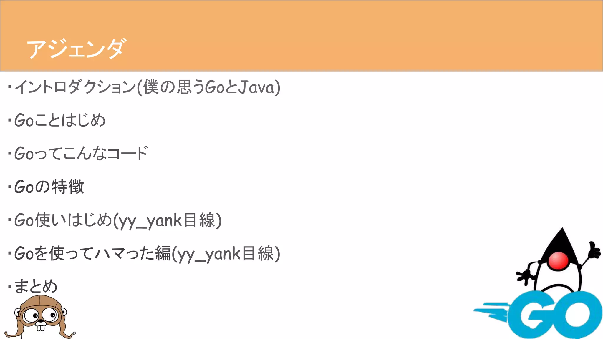 ・イントロダクション(僕の思うGoとJava)
・Goことはじめ
・Goってこんなコード
・Goの特徴
・Go使いはじめ(yy_yank目線)
・Goを使ってハマった編(yy_yank目線)
・まとめ
アジェンダアジェンダ
 