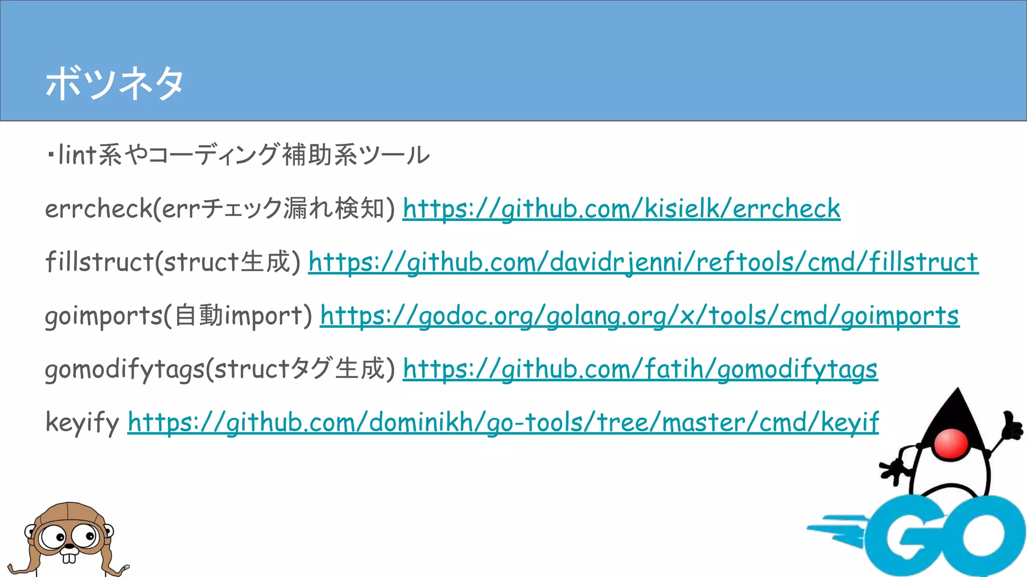・lint系やコーディング補助系ツール
errcheck(errチェック漏れ検知) https://github.com/kisielk/errcheck
fillstruct(struct生成) https://github.com/davidrjenni/reftools/cmd/fillstruct
goimports(自動import) https://godoc.org/golang.org/x/tools/cmd/goimports
gomodifytags(structタグ生成) https://github.com/fatih/gomodifytags
keyify https://github.com/dominikh/go-tools/tree/master/cmd/keyify
まとめボツネタ
 