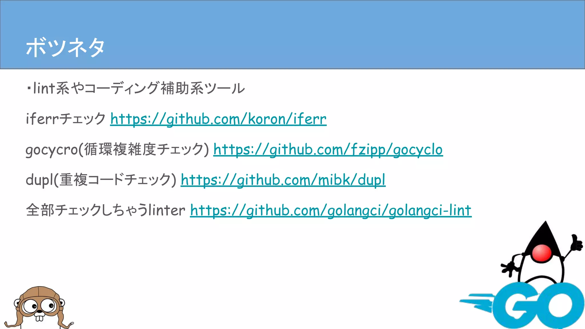 ・lint系やコーディング補助系ツール
iferrチェック https://github.com/koron/iferr
gocycro(循環複雑度チェック) https://github.com/fzipp/gocyclo
dupl(重複コードチェック) https://github.com/mibk/dupl
全部チェックしちゃうlinter https://github.com/golangci/golangci-lint
まとめボツネタ
 
