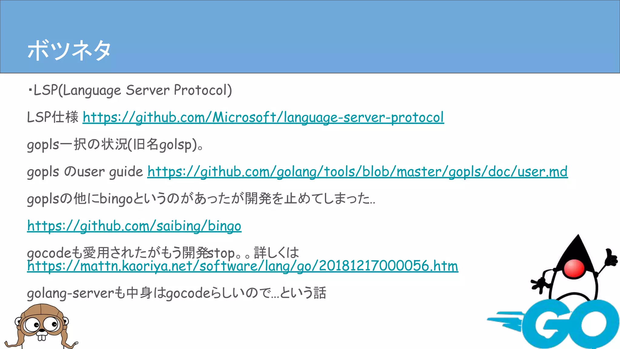 ・LSP(Language Server Protocol)
LSP仕様 https://github.com/Microsoft/language-server-protocol
gopls一択の状況(旧名golsp)。
gopls のuser guide https://github.com/golang/tools/blob/master/gopls/doc/user.md
goplsの他にbingoというのがあったが開発を止めてしまった…
https://github.com/saibing/bingo
gocodeも愛用されたがもう開発stop。。詳しくは
https://mattn.kaoriya.net/software/lang/go/20181217000056.htm
golang-serverも中身はgocodeらしいので…という話
まとめボツネタ
 