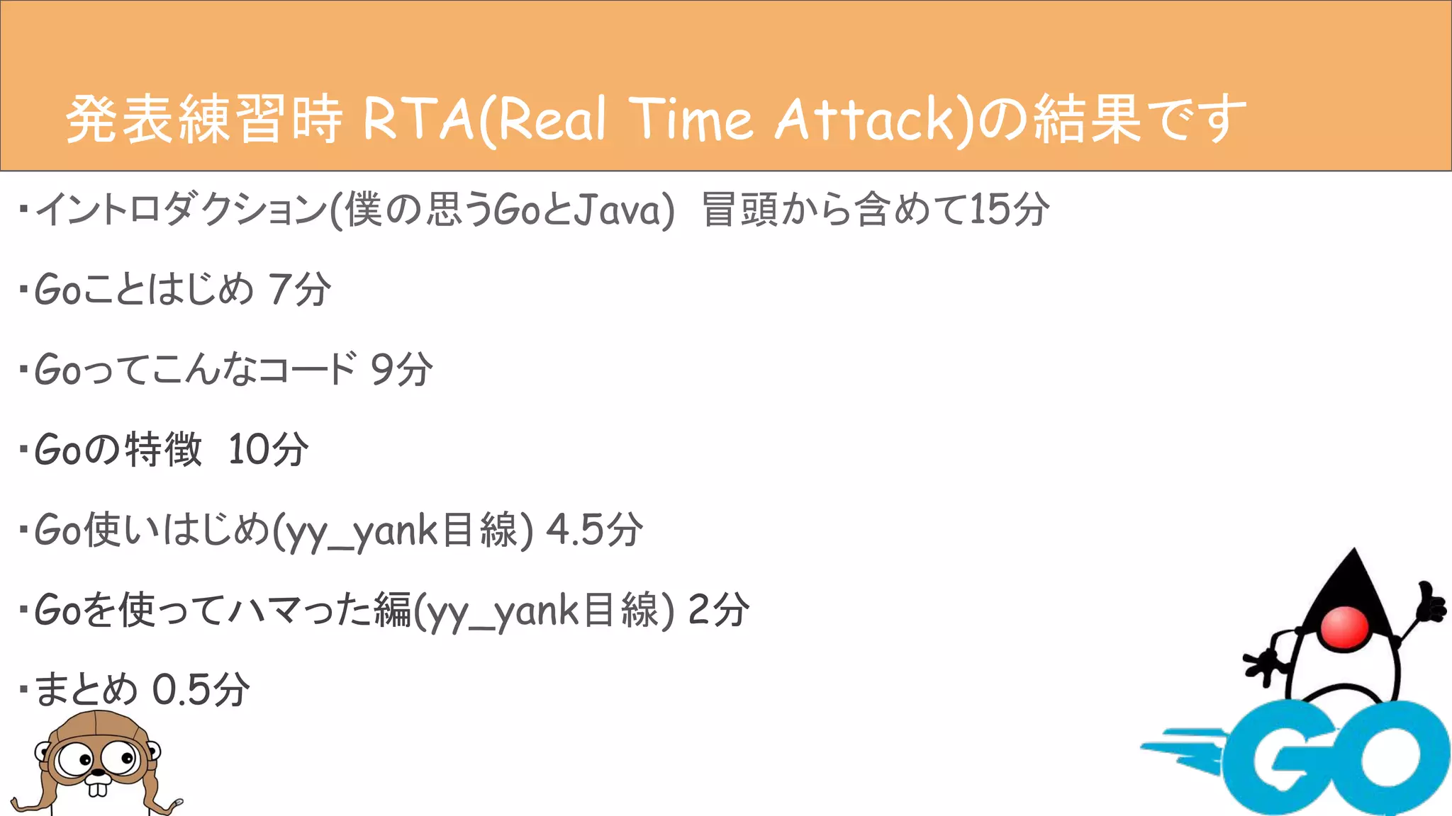 ・イントロダクション(僕の思うGoとJava) 冒頭から含めて15分
・Goことはじめ 7分
・Goってこんなコード 9分
・Goの特徴 10分
・Go使いはじめ(yy_yank目線) 4.5分
・Goを使ってハマった編(yy_yank目線) 2分
・まとめ 0.5分
アジェンダ発表練習時 RTA(Real Time Attack)の結果です
 