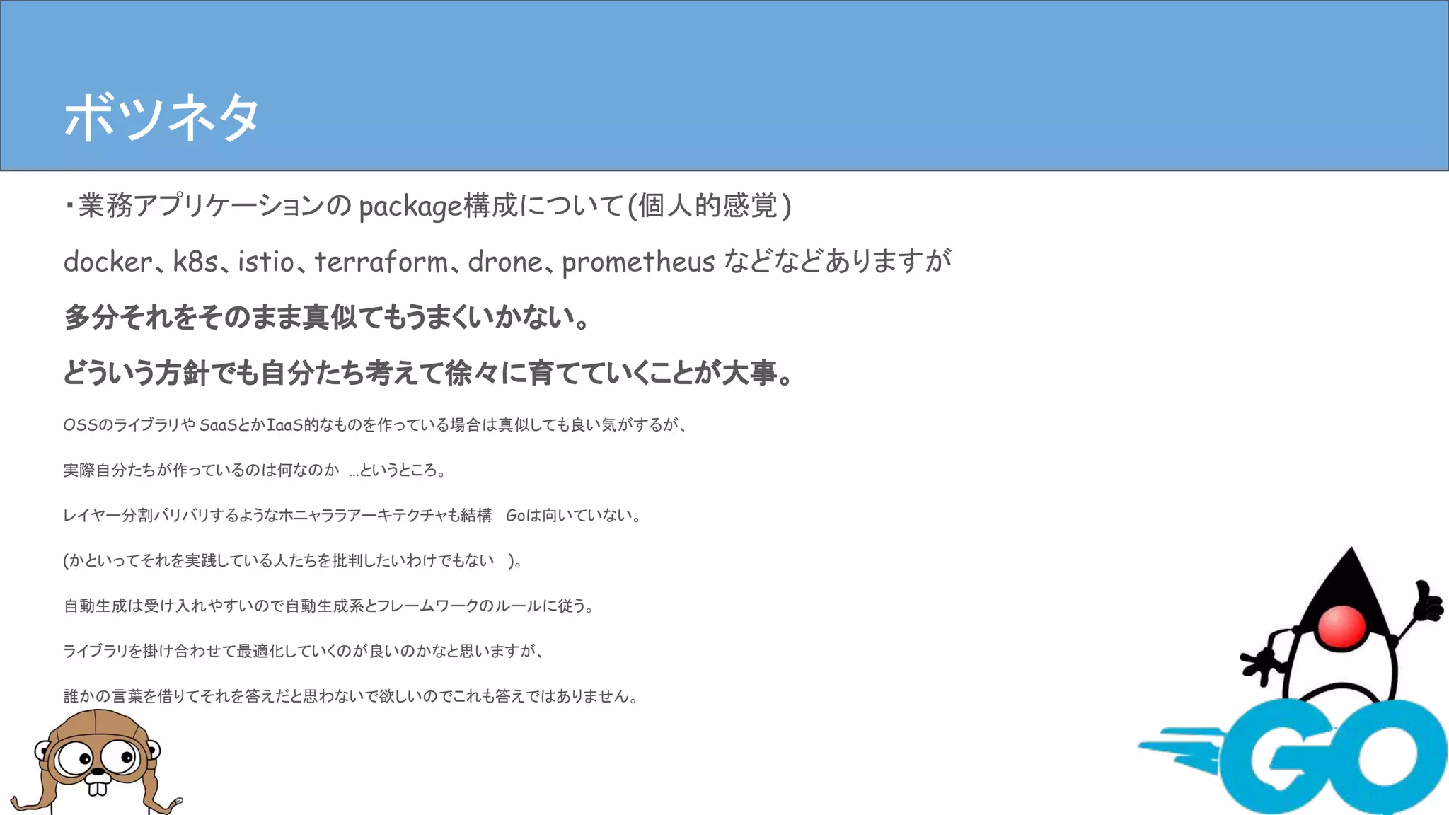 ・業務アプリケーションの package構成について(個人的感覚)
docker、k8s、istio、terraform、drone、prometheus などなどありますが
多分それをそのまま真似てもうまくいかない。
どういう方針でも自分たち考えて徐々に育てていくことが大事。
OSSのライブラリや SaaSとかIaaS的なものを作っている場合は真似しても良い気がするが、
実際自分たちが作っているのは何なのか …というところ。
レイヤー分割バリバリするようなホニャララアーキテクチャも結構 Goは向いていない。
(かといってそれを実践している人たちを批判したいわけでもない )。
自動生成は受け入れやすいので自動生成系とフレームワークのルールに従う。
ライブラリを掛け合わせて最適化していくのが良いのかなと思いますが、
誰かの言葉を借りてそれを答えだと思わないで欲しいのでこれも答えではありません。
まとめボツネタ
 