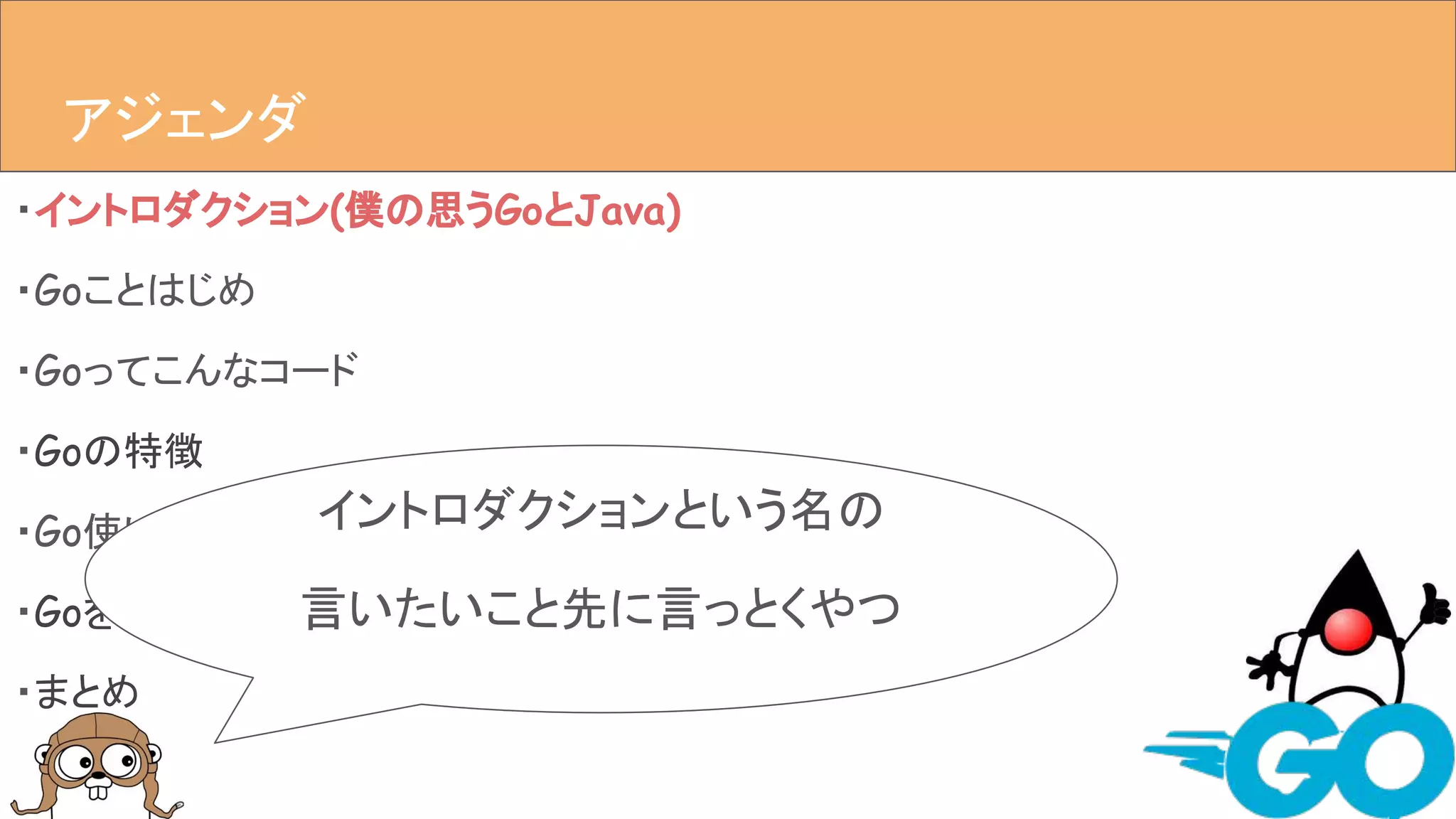・イントロダクション(僕の思うGoとJava)
・Goことはじめ
・Goってこんなコード
・Goの特徴
・Go使いはじめ(yy_yank目線)
・Goを使ってハマった編(yy_yank目線)
・まとめ
アジェンダアジェンダ
イントロダクションという名の
言いたいこと先に言っとくやつ
 