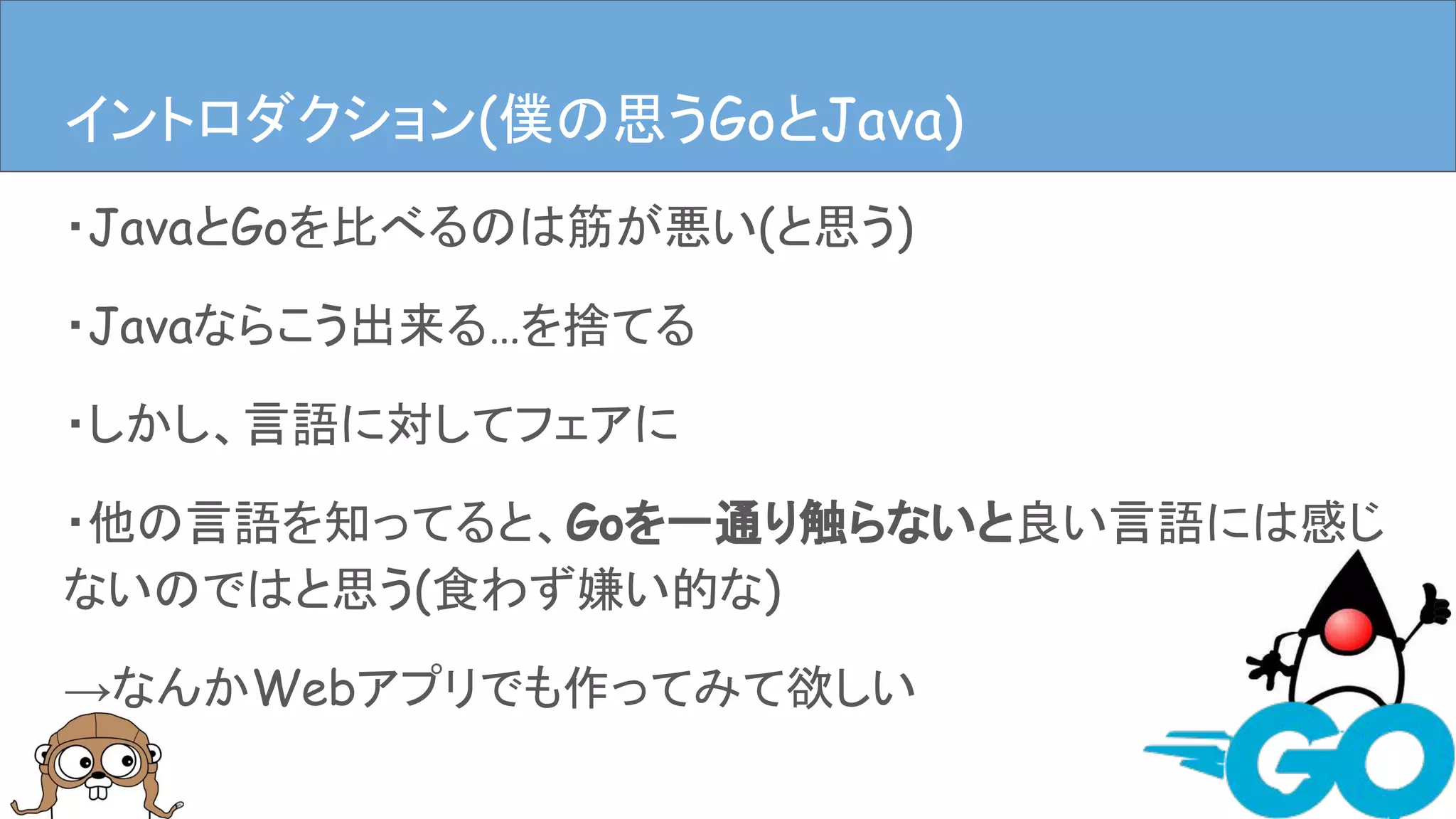 ・JavaとGoを比べるのは筋が悪い(と思う)
・Javaならこう出来る…を捨てる
・しかし、言語に対してフェアに
・他の言語を知ってると、Goを一通り触らないと良い言語には感じ
ないのではと思う(食わず嫌い的な)
→なんかWebアプリでも作ってみて欲しい
イントロダクション(僕の思うGoとJava)
 